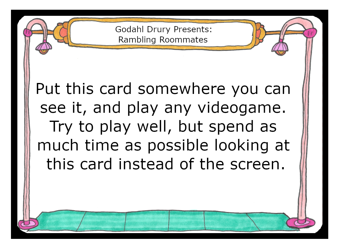  Put this card somewhere you can see it, and play any videogame. Try to play well, but spend as much time as possible looking at this card instead of the screen.